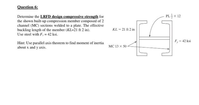 Question 6:
Determine the LRFD design compressive strength for
the shown built-up compression member composed of 2
channel (MC) sections welded to a plate. The effective
buckling length of the member (KL=21 ft 2 in).
Use steel with F, = 42 ksi.
PL를X 12
KL = 21 A 2 in
F, = 42 ksi
Hint: Use parallel axis theorem to find moment of inertia
about x and y axis.
MC 13 x 50
