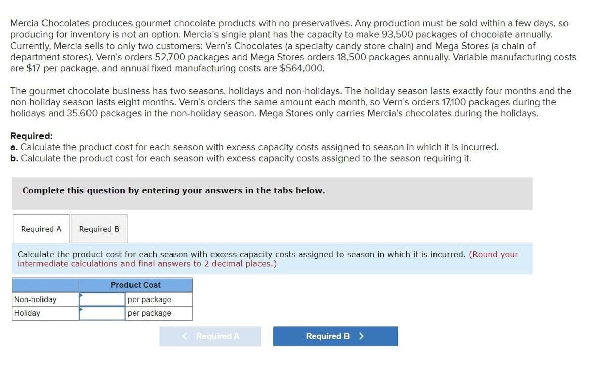 Mercia Chocolates produces gourmet chocolate products with no preservatives. Any production must be sold within a few days, so
producing for inventory is not an option. Mercia's single plant has the capacity to make 93,500 packages of chocolate annually.
Currently, Mercia sells to only two customers: Vern's Chocolates (a specialty candy store chain) and Mega Stores (a chain of
department stores). Vern's orders 52,700 packages and Mega Stores orders 18,500 packages annually. Variable manufacturing costs
are $17 per package, and annual fixed manufacturing costs are $564,000.
The gourmet chocolate business has two seasons, holidays and non-holidays. The holiday season lasts exactly four months and the
non-holiday season lasts eight months. Vern's orders the same amount each month, so Vern's orders 17,100 packages during the
holidays and 35,600 packages in the non-holiday season. Mega Stores only carries Mercia's chocolates during the holidays.
Required:
a. Calculate the product cost for each season with excess capacity costs assigned to season in which it is incurred.
b. Calculate the product cost for each season with excess capacity costs assigned to the season requiring it.
Complete this question by entering your answers in the tabs below.
Required A
Required B
Calculate the product cost for each season with excess capacity costs assigned to season in which it is incurred. (Round your
intermediate calculations and final answers to 2 decimal places.)
Product Cost
Non-holiday
per package
Holiday
per package
< Required A
Required B >
