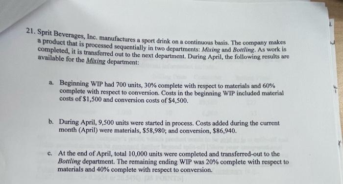 21. Sprit Beverages, Inc. manufactures a sport drink on a continuous basis. The company makes
a product that is processed sequentially in two departments: Mixing and Bottling. As work 1s
completed, it is transferred out to the next department. During April, the following results are
available for the Mixing department:
a. Beginning WIP had 700 units, 30% complete with respect to materials and 60%
complete with respect to conversion. Costs in the beginning WIP included material
costs of $1,500 and conversion costs of $4,500.
b. During April, 9,500 units were started in process. Costs added during the current
month (April) were materials, $58,980; and conversion, $86,940.
c. At the end of April, total 10,000 units were completed and transferred-out to the
Bottling department. The remaining ending WIP was 20% complete with respect to
materials and 40% complete with respect to conversion.
