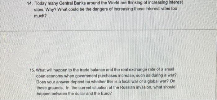 14. Today many Central Banks around the World are thinking of Increasing interest
rates. Why? What could be the dangers of increasing those interest rates too
much?
15. What will happen to the trade balance and the real exchange rate of a small
open economy when govenment purchases increase, such as during a war?
Does your answer depend on whether this is a local war or a global war? On
those grounds, In the current situation of the Russian invasion, what should
happen between the dollar and the Euro?
