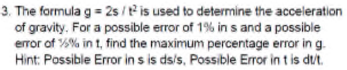 3. The formula g = 2s /t is used to determine the acceleration
of gravity. For a possible error of 1% in s and a possible
error of %% in t, find the maximum percentage error in g.
Hint: Possible Error in s is ds/s, Possible Error in t is dt/t.
