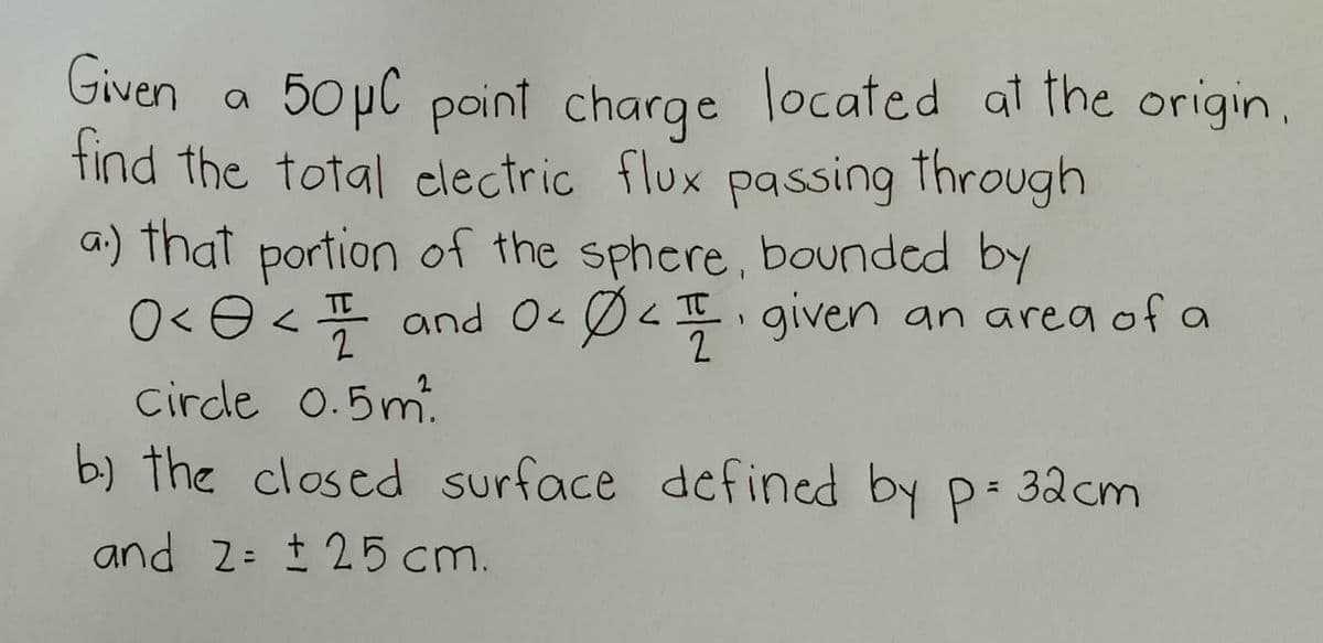 Given
a
50 μC point charge located at the origin.
find the total electric flux passing through
a.) that portion of the sphere, bounded by
0< < 1 and 0 < 04. given an area of a
८
2
2
circle 0.5m²
b) the closed surface defined by p= 32cm
and 2= ± 25 cm.