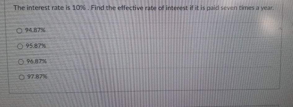 The interest rate is 10% . Find the effective rate of interest if it is paid seven times a year.
O 94.87%
O 95.87%
O 96.87%
O 97.87%
