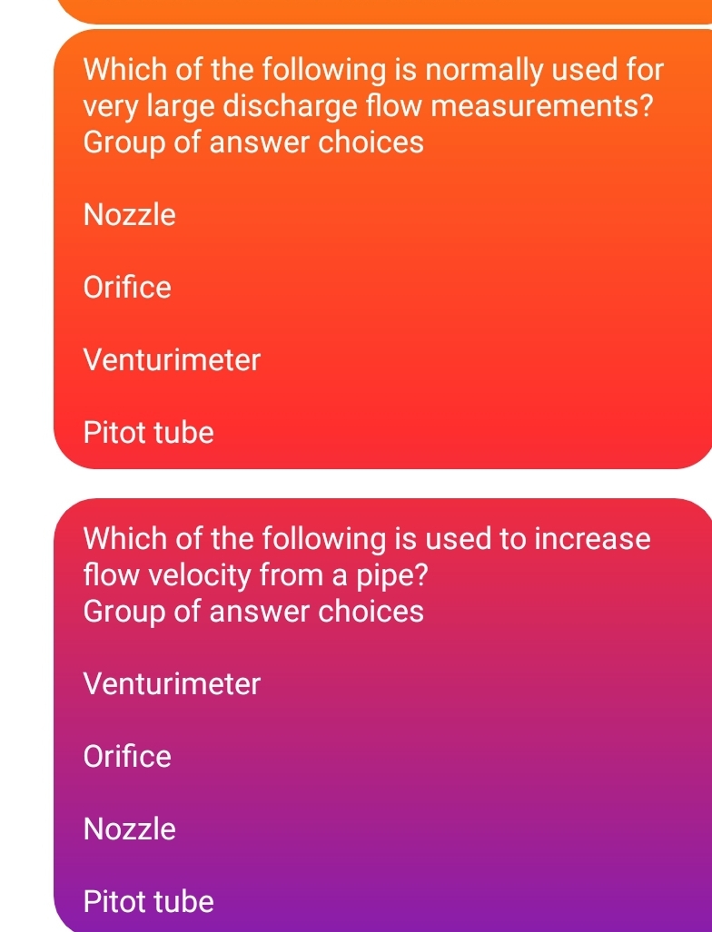 Which of the following is normally used for
very large discharge flow measurements?
Group of answer choices
Nozzle
Orifice
Venturimeter
Pitot tube
Which of the following is used to increase
flow velocity from a pipe?
Group of answer choices
Venturimeter
Orifice
Nozzle
Pitot tube
