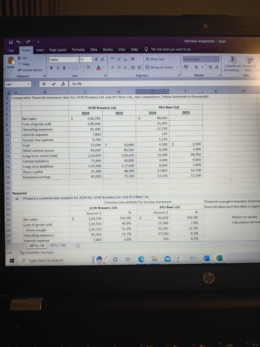 25.
File
Paste
E87
5
6
7
8
9
10
11
12
13
14
15
16
17
18
19
Home
Cut
Le Copy
Edit
FH
Format Painter
Clipboard
Insert Page Layout Formulas
20
21 Required
Calibri
BIU-E
Net sales
Cost of goods sold
Operating expenses
Interest expense
Income tax expense
Cash
Other current assets
Long-term assets (net)
Current liabilities
Long-term liabilities
Share capital
Retained earnings
Net sales
Cost of goods sold
Gross margin
Operating expenses
Interest expense
fox 16.4%
AP12-1B AP12-14B
Accessibility: Investigate
-11
Font
Type here to search
E X
A
B
D
E
F
3 Comparative financial statement data for UCW Brewery Ltd. and SFU Beer Ltd., two competitors, follow (amounts in thousands):
4
$
$
Data Review View Help
À À
S.A.
+
с с
2024
19
UCW Brewery Ltd.
2,06,700
1,00,500
85,400
7,800
4,700
12,000 $
86,000
2,10,000
71,900
1,03,900
51,200
81,000
ENT
22 a) Prepare a common-size analysis for 2024 for UCW Brewery Ltd. and SFU Beer Ltd.
23
24
25
26
27
28
29
30
2,06,700
1,00,500
1,06,200
85,400
7,800
2023
UCW Brewery Ltd.
Amount $
10,000
80,500
2,09,600
60,800
1,17,500
48,500
73,300
O
.
%
100.0%
48.6%
51.4%
41.3%
3.8%
Alignment
Bi
$
ab Wrap Text
Tell me what you want to do
$
Merge & Center -
Common size analysis for income statement
2024
SFU Beer Ltd.
40,500
15,300
17,190
370
1,130
4,500 $
8,200
29,100
3,900
8,000
17,800
12,100
F
SFU Beer Ltd.
Amount $
40,500
15,300
25,200
17,190
370
Individual Assignment Excell
14
Percentage
4
2023
%40
Number
2,500
7,400
30,700
4,000
7,400
16,700
12,500
%
100.0%
7.4%
12.2%
8.3%
0.2%
no
G
+
www
Conditional Format as
Formatting Table St
Styles
H
Financial managers examine financia
financial data each line item is expres
Return on assets
Calculation formul