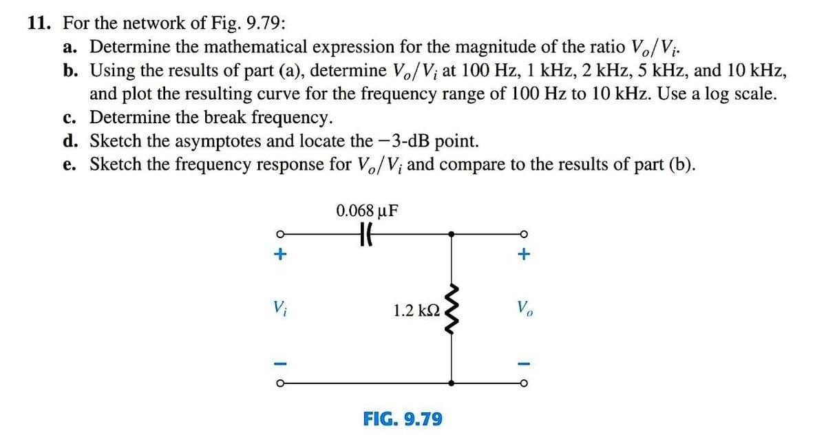 11. For the network of Fig. 9.79:
a. Determine the mathematical expression for the magnitude of the ratio Vo/V;.
b. Using the results of part (a), determine Vo/V; at 100 Hz, 1 kHz, 2 kHz, 5 kHz, and 10 kHz,
and plot the resulting curve for the frequency range of 100 Hz to 10 kHz. Use a log scale.
c. Determine the break frequency.
d. Sketch the asymptotes and locate the -3-dB point.
e. Sketch the frequency response for Vo/V; and compare to the results of part (b).
0.068 μF
Vi
1.2 k2
Vo
FIG. 9.79
