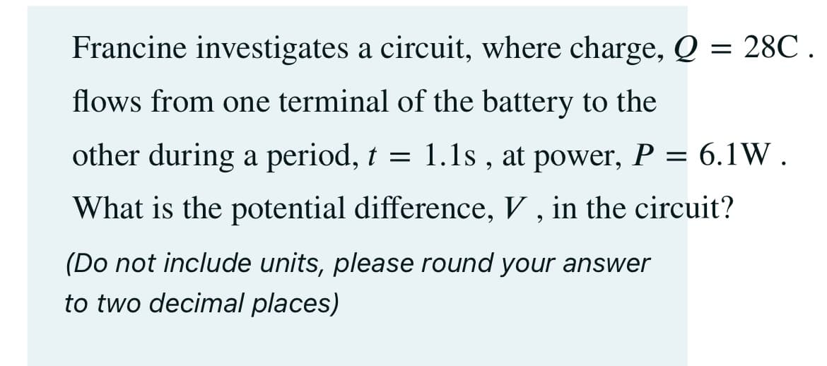 Francine investigates a circuit, where charge, Q = 28℃.
flows from one terminal of the battery to the
other during a period, t = 1.1s, at power, P = 6.1W.
What is the potential difference, V, in the circuit?
(Do not include units, please round your answer
to two decimal places)