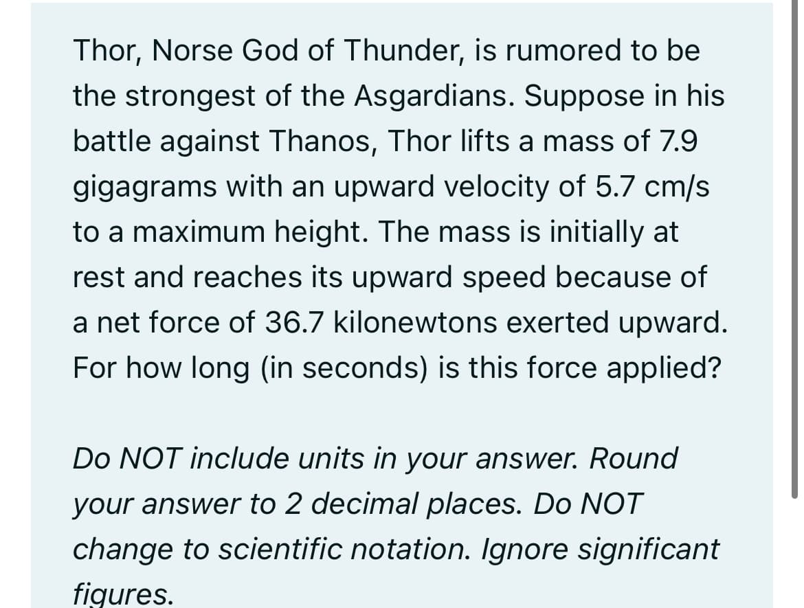 Thor, Norse God of Thunder, is rumored to be
the strongest of the Asgardians. Suppose in his
battle against Thanos, Thor lifts a mass of 7.9
gigagrams with an upward velocity of 5.7 cm/s
to a maximum height. The mass is initially at
rest and reaches its upward speed because of
a net force of 36.7 kilonewtons exerted upward.
For how long (in seconds) is this force applied?
Do NOT include units in your answer. Round
your answer to 2 decimal places. Do NOT
change to scientific notation. Ignore significant
figures.