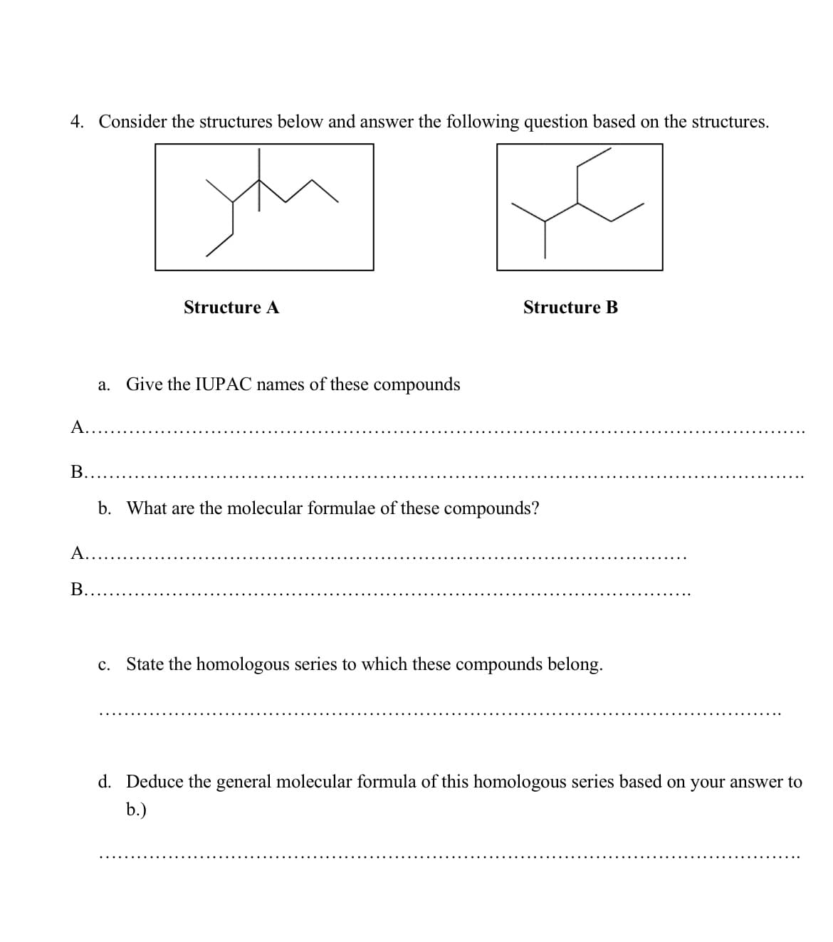 4. Consider the structures below and answer the following question based on the structures.
Structure A
Structure B
a. Give the IUPAC names of these compounds
A....
B.....
b. What are the molecular formulae of these compounds?
A..
B.
c. State the homologous series to which these compounds belong.
d. Deduce the general molecular formula of this homologous series based on your answer to
b.)