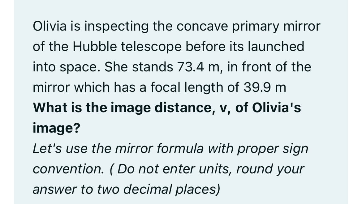 Olivia is inspecting the concave primary mirror
of the Hubble telescope before its launched
into space. She stands 73.4 m, in front of the
mirror which has a focal length of 39.9 m
What is the image distance, v, of Olivia's
image?
Let's use the mirror formula with proper sign
convention. (Do not enter units, round your
answer to two decimal places)