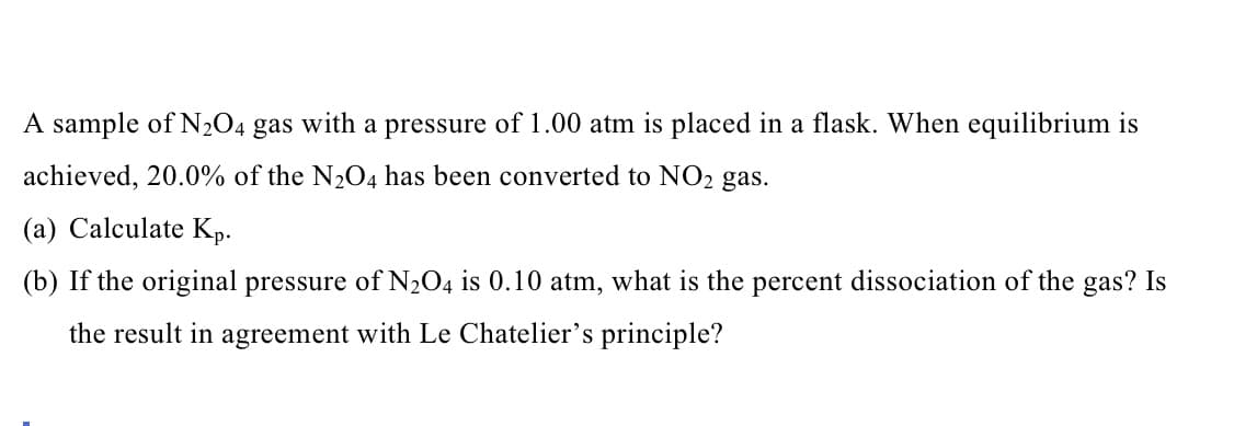 ### Equilibrium and Le Chatelier’s Principle: Sample Problem

**Problem Statement:**

A sample of \( \text{N}_2\text{O}_4 \) gas with a pressure of 1.00 atm is placed in a flask. When equilibrium is achieved, 20.0% of the \( \text{N}_2\text{O}_4 \) has been converted to \( \text{NO}_2 \) gas.

#### Questions:
(a) Calculate \( K_p \).
(b) If the original pressure of \( \text{N}_2\text{O}_4 \) is 0.10 atm, what is the percent dissociation of the gas? Is the result in agreement with Le Chatelier’s principle?

---

**Detailed Explanation:**
There are no graphs or diagrams in the provided image, only text. Therefore, we'll proceed directly with the text transcription suitable for an educational website.

### Solution:

#### (a) Calculate \( K_p \).

1. **Initial Information:**
   - Initial pressure of \( \text{N}_2\text{O}_4 \): 1.00 atm
   - Percent dissociation to \( \text{NO}_2 \): 20.0%

2. **Write the dissociation reaction:**
   \[
   \text{N}_2\text{O}_4 (g) \leftrightarrow 2 \text{NO}_2 (g)
   \]

3. **Establish equilibrium pressures:**
   Since 20.0% of \( \text{N}_2\text{O}_4 \) dissociates:
   - Pressure of \( \text{N}_2\text{O}_4 \) at equilibrium: \( 1.00 \text{ atm} \times (1 - 0.20) = 0.80 \text{ atm} \)
   - Pressure of \( \text{NO}_2 \) at equilibrium: \( 1.00 \text{ atm} \times 0.20 \times 2 = 0.40 \text{ atm} \)
     \[
     \text{NO}_2 = 2 \times (\text{0.20 atm}) = 0.40 \text{ atm}
     \]

4. **Calculate \( K_p \):**
   \[
   K_p = \frac{{(\