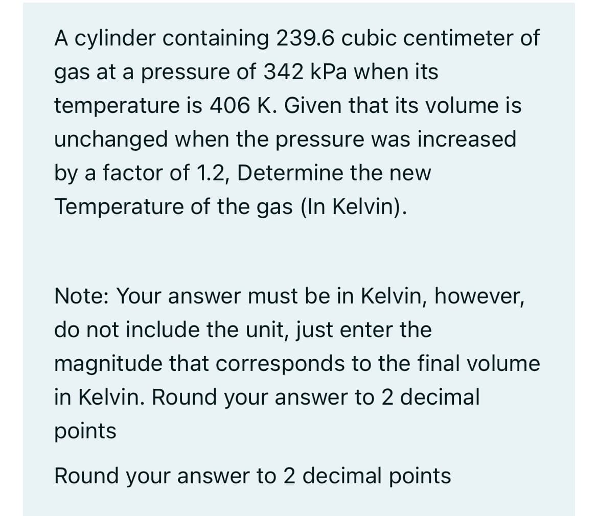 A cylinder containing 239.6 cubic centimeter of
gas at a pressure of 342 kPa when its
temperature is 406 K. Given that its volume is
unchanged when the pressure was increased
by a factor of 1.2, Determine the new
Temperature of the gas (In Kelvin).
Note: Your answer must be in Kelvin, however,
do not include the unit, just enter the
magnitude that corresponds to the final volume
in Kelvin. Round your answer to 2 decimal
points
Round your answer to 2 decimal points