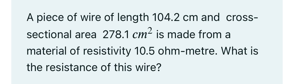 A piece of wire of length 104.2 cm and cross-
sectional area 278.1 cm² is made from a
material of resistivity 10.5 ohm-metre. What is
the resistance of this wire?