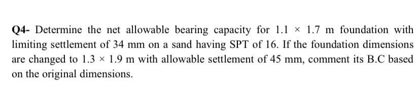 Q4- Determine the net allowable bearing capacity for 1.1 x 1.7 m foundation with
limiting settlement of 34 mm on a sand having SPT of 16. If the foundation dimensions
are changed to 1.3 x 1.9 m with allowable settlement of 45 mm, comment its B.C based
on the original dimensions.
