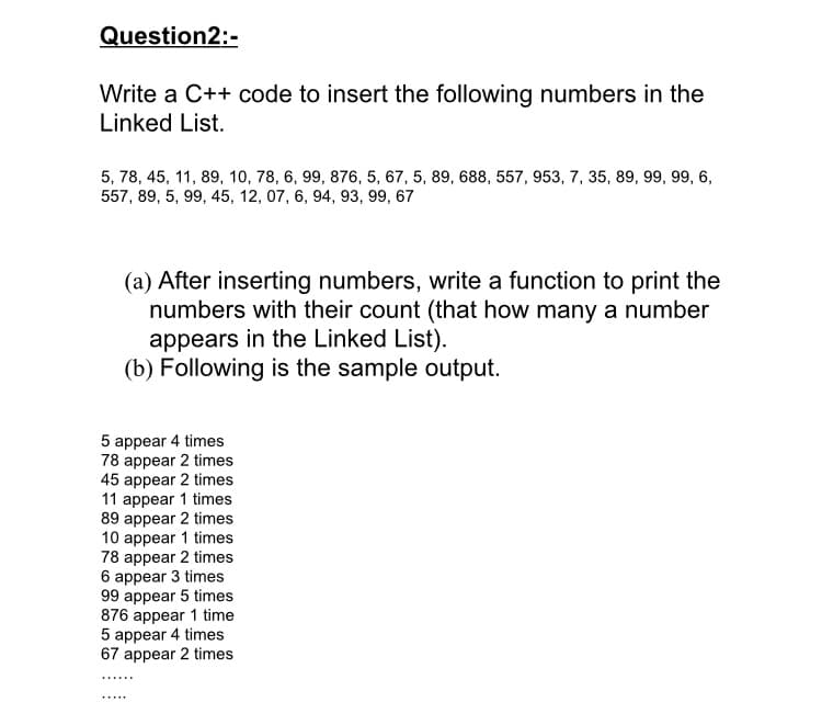 Write a C++ code to insert the following numbers in the
Linked List.
5, 78, 45, 11, 89, 10, 78, 6, 99, 876, 5, 67, 5, 89, 688, 557, 953, 7, 35, 89, 99, 99, 6,
557, 89, 5, 99, 45, 12, 07, 6, 94, 93, 99, 67
(a) After inserting numbers, write a function to print the
numbers with their count (that how many a number
appears in the Linked List).
(b) Following is the sample output.
5 appear 4 times
78 appear 2 times
45 appear 2 times
11 appear 1 times
89 appear 2 times
10 appear 1 times
78 appear 2 times
6 appear 3 times
99 appear 5 times
876 appear 1 time
5 appear 4 times
67 appear 2 times
......
