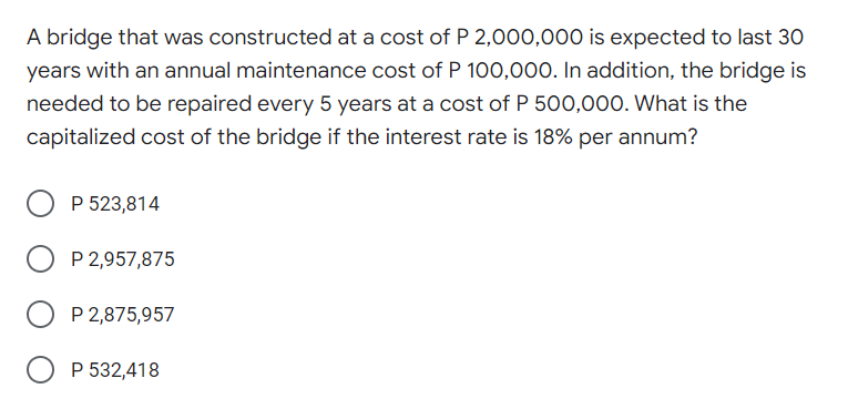 A bridge that was constructed at a cost of P 2,000,000 is expected to last 30
years with an annual maintenance cost of P 100,000. In addition, the bridge is
needed to be repaired every 5 years at a cost of P 500,000. What is the
capitalized cost of the bridge if the interest rate is 18% per annum?
P 523,814
P 2,957,875
O P 2,875,957
P 532,418
