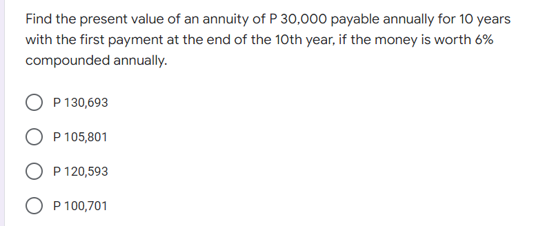 Find the present value of an annuity of P 30,000 payable annually for 1O years
with the first payment at the end of the 10th year, if the money is worth 6%
compounded annually.
P 130,693
O P 105,801
P 120,593
P 100,701
