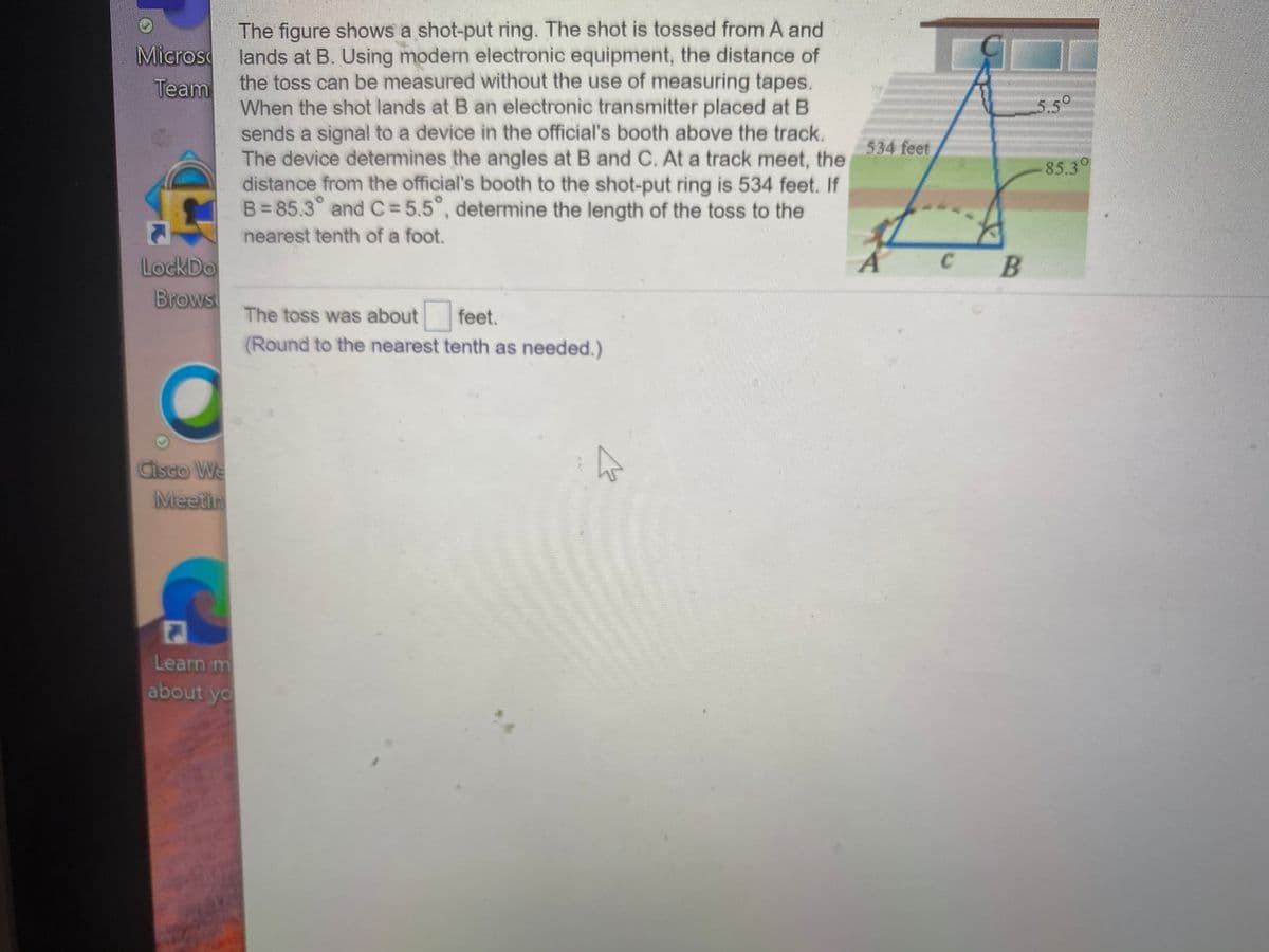 The figure shows a shot-put ring. The shot is tossed from A and
Micros lands at B. Using modern electronic equipment, the distance of
the toss can be measured without the use of measuring tapes.
When the shot lands at B an electronic transmitter placed at B
sends a signal to a device in the official's booth above the track.
The device determines the angles at B and C. At a track meet, the
distance from the official's booth to the shot-put ring is 534 feet. If
B= 85.3° and C=5.5°, determine the length of the toss to the
Team
5.5°
534 feet
85.3
nearest tenth of a foot.
LockDo
Brows
The toss was about
feet.
(Round to the nearest tenth as needed.)
Cisco We
Meetin
Learn m
about yo
