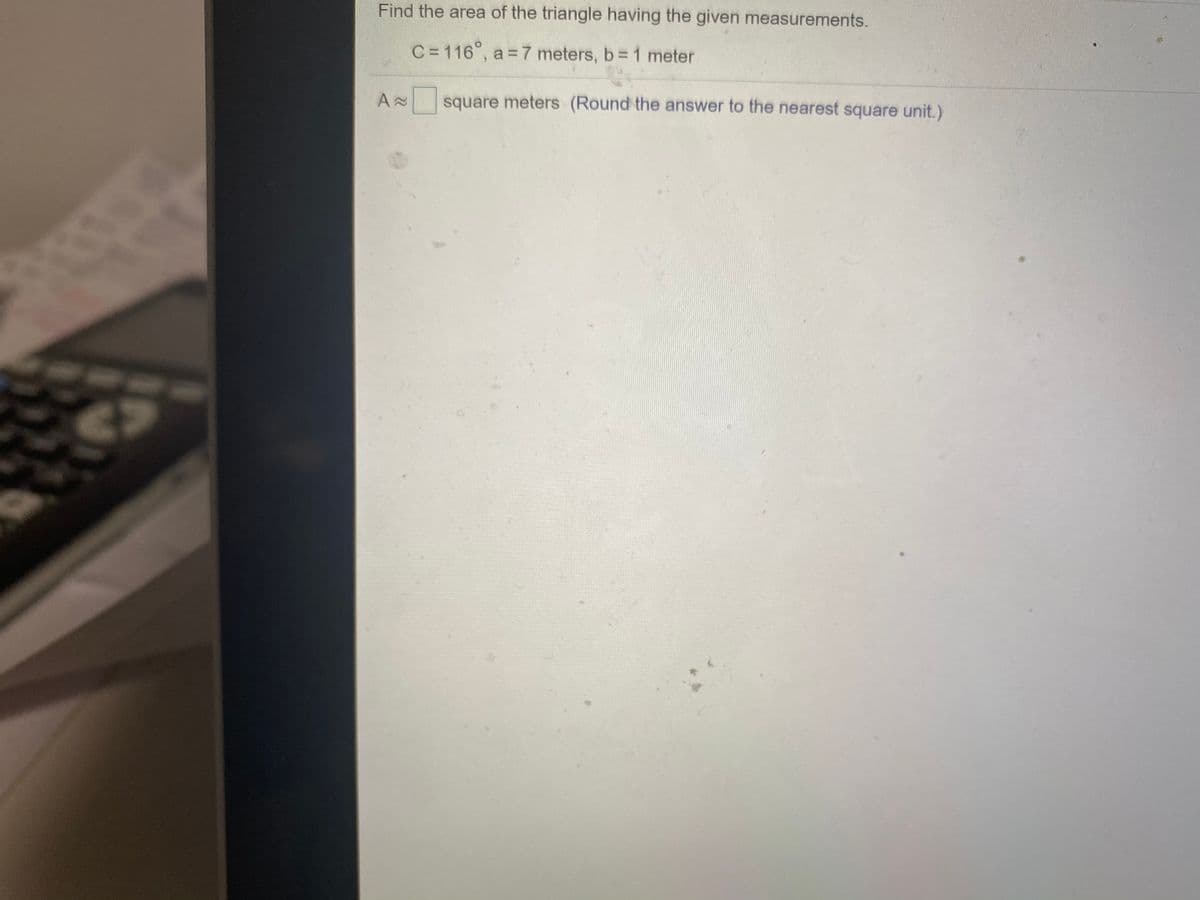 Find the area of the triangle having the given measurements.
C =116°, a = 7 meters, b= 1 meter
square meters (Round the answer to the nearest square unit.)
