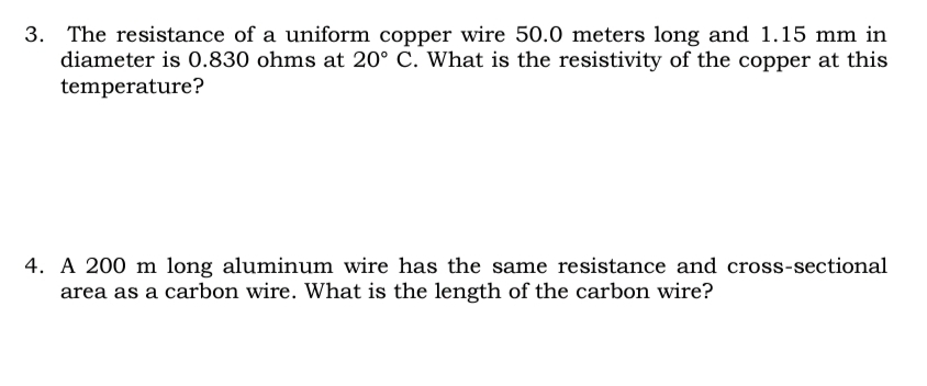 3. The resistance of a uniform copper wire 50.0 meters long and 1.15 mm in
diameter is 0.830 ohms at 20° C. What is the resistivity of the copper at this
temperature?
4. A 200 m long aluminum wire has the same resistance and cross-sectional
area as a carbon wire. What is the length of the carbon wire?
