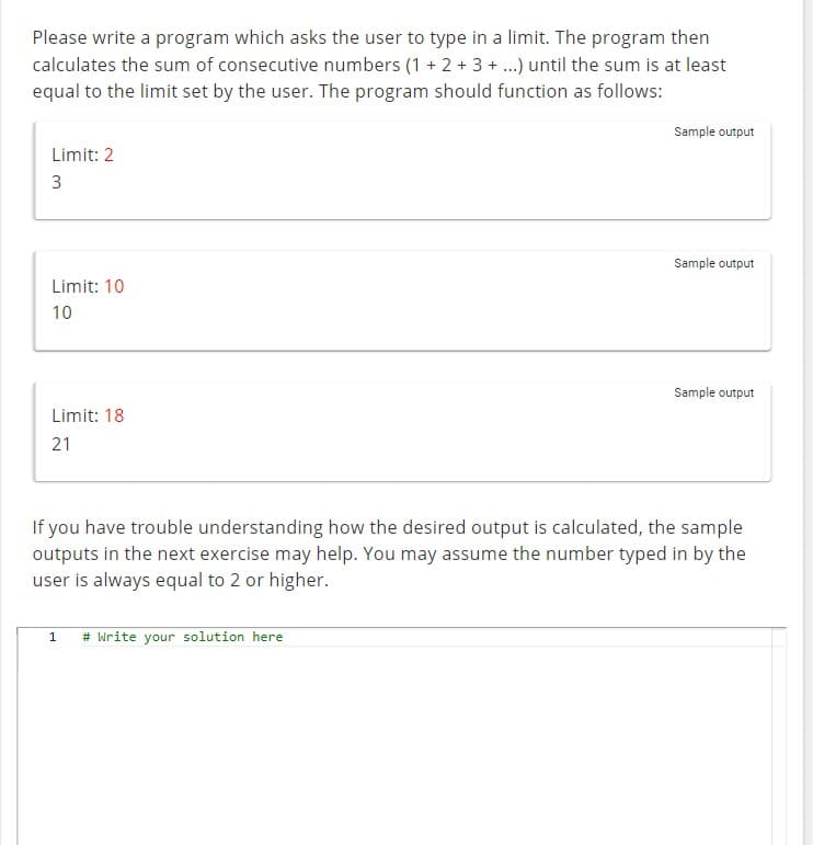 Please write a program which asks the user to type in a limit. The program then
calculates the sum of consecutive numbers (1 + 2 + 3 + ...) until the sum is at least
equal to the limit set by the user. The program should function as follows:
Limit: 2
3
Limit: 10
10
Limit: 18
21
Sample output
1 # Write your solution here
Sample output
Sample output
If you have trouble understanding how the desired output is calculated, the sample
outputs in the next exercise may help. You may assume the number typed in by the
user is always equal to 2 or higher.