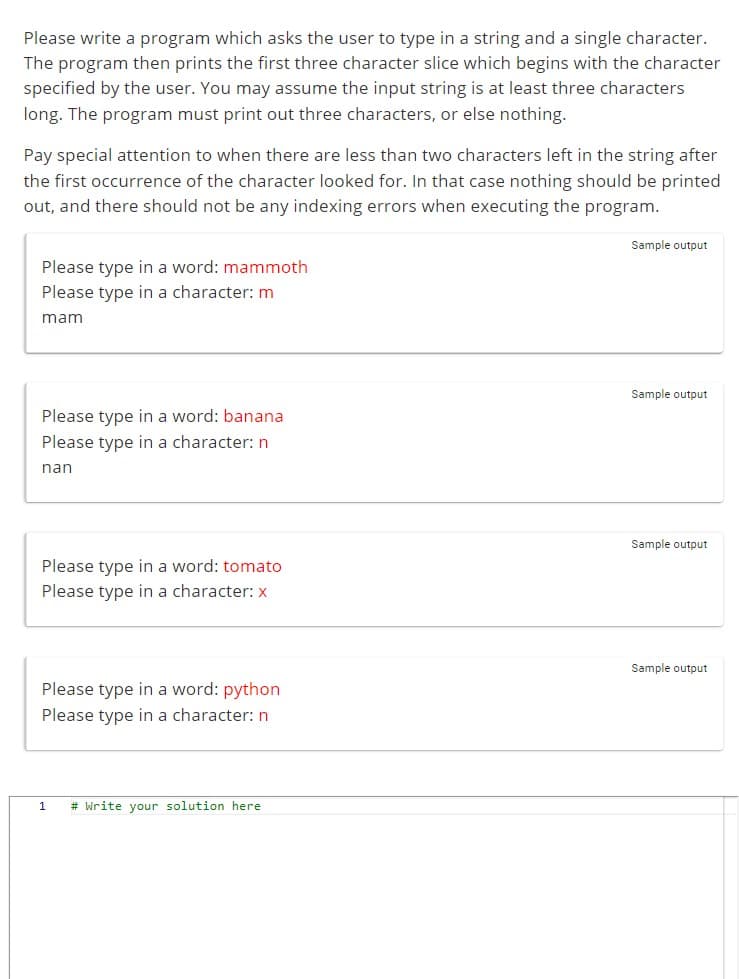 Please write a program which asks the user to type in a string and a single character.
The program then prints the first three character slice which begins with the character
specified by the user. You may assume the input string is at least three characters
long. The program must print out three characters, or else nothing.
Pay special attention to when there are less than two characters left in the string after
the first occurrence of the character looked for. In that case nothing should be printed
out, and there should not be any indexing errors when executing the program.
Please type in a word: mammoth
Please type in a character: m
mam
Please type in a word: banana
Please type in a character: n
nan
Please type in a word: tomato
Please type in a character: x
Please type in a word: python
Please type in a character: n
1 # Write your solution here
Sample output
Sample output
Sample output
Sample output