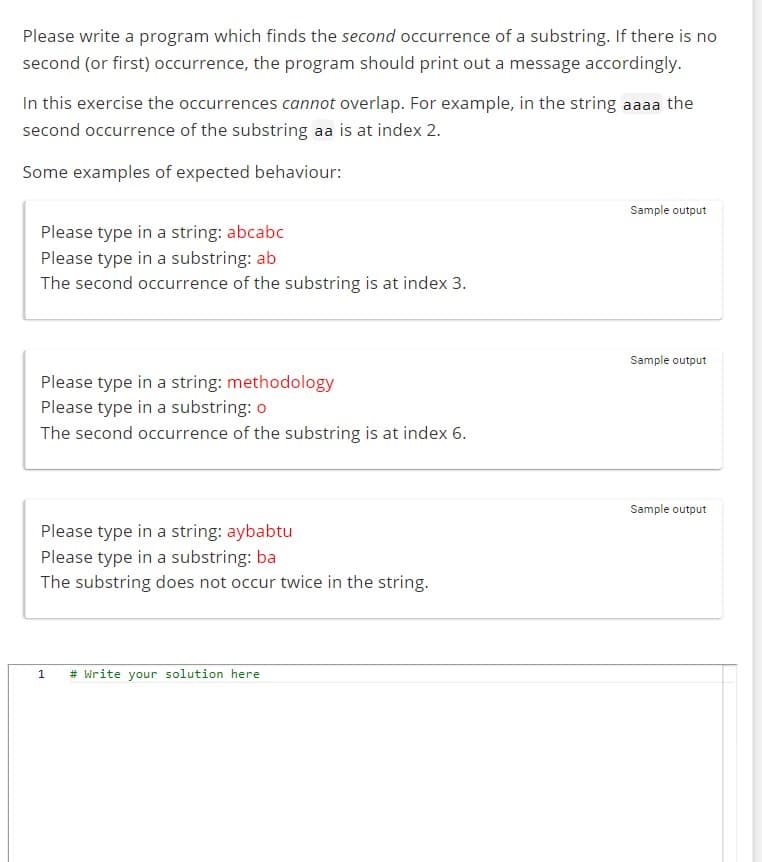 Please write a program which finds the second occurrence of a substring. If there is no
second (or first) occurrence, the program should print out a message accordingly.
In this exercise the occurrences cannot overlap. For example, in the string aaaa the
second occurrence of the substring aa is at index 2.
Some examples of expected behaviour:
Please type in a string: abcabc
Please type in a substring: ab
The second occurrence of the substring is at index 3.
Please type in a string: methodology
Please type in a substring: o
The second occurrence of the substring is at index 6.
Please type in a string: aybabtu
Please type in a substring: ba
The substring does not occur twice in the string.
1
# Write your solution here
Sample output
Sample output
Sample output