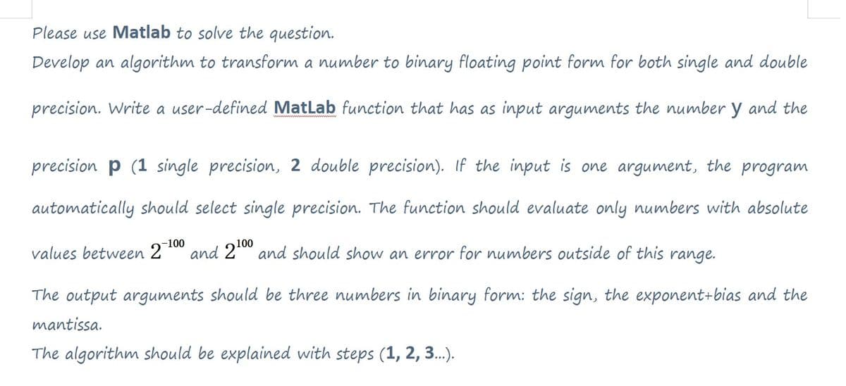 Please use Matlab to solve the question.
Develop an algorithm to transform a number to binary floating point form for both single and double
precision. Write a user-defined MatLab function that has as input arguments the number y and the
precision p (1 single precision, 2 double precision). If the input is one argument, the program
automatically should select single precision. The function should evaluate only numbers with absolute
-100
values between 27 and 2100 and should show an error for numbers outside of this range.
The output arguments should be three numbers in binary form: the sign, the exponent+bias and the
mantissa.
The algorithm should be explained with steps (1, 2, 3...).