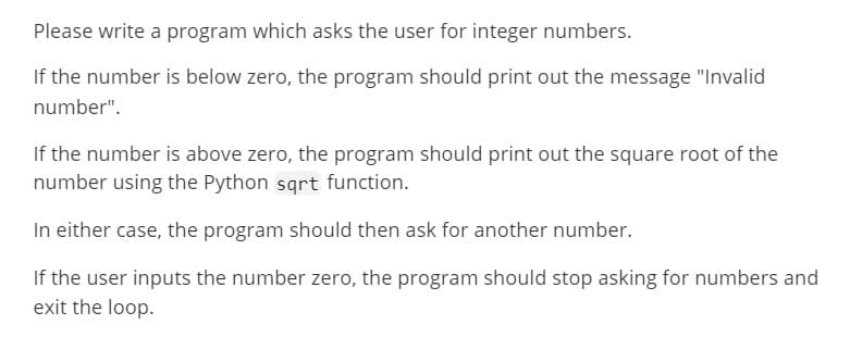 Please write a program which asks the user for integer numbers.
If the number is below zero, the program should print out the message "Invalid
number".
If the number is above zero, the program should print out the square root of the
number using the Python sqrt function.
In either case, the program should then ask for another number.
If the user inputs the number zero, the program should stop asking for numbers and
exit the loop.