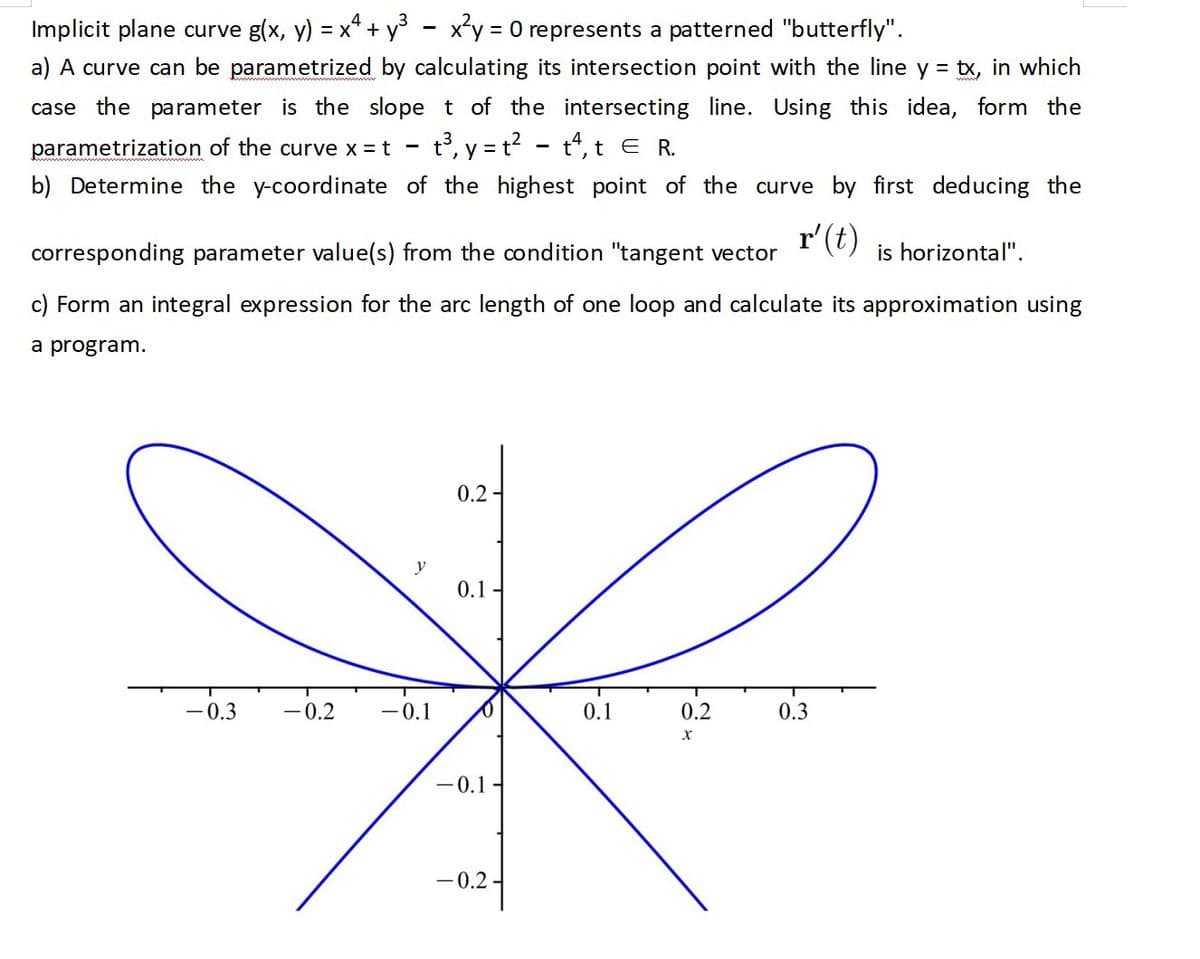 Implicit plane curve g(x, y) = x² + y³ - x²y = 0 represents a patterned "butterfly".
a) A curve can be parametrized by calculating its intersection point with the line y = tx, in which
case the parameter is the slope t of the intersecting line. Using this idea, form the
parametrization of the curve x = t t³, y = t²t, t E R.
b) Determine the y-coordinate of the highest point of the curve by first deducing the
r' (t)
-
corresponding parameter value(s) from the condition "tangent vector
c) Form an integral expression for the arc length of one loop and calculate its approximation using
a program.
0.2-
y
0.1-
f
-0.1
0.1
0.2
0.3
X
-0.1
-0.2-
-0.3 -0.2
is horizontal".