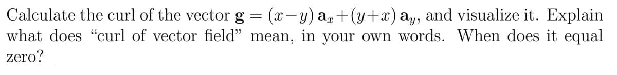 Calculate the curl of the vector g
=
(x−y) ax+(y+x) ay, and visualize it. Explain
what does "curl of vector field" mean, in your own words. When does it equal
zero?