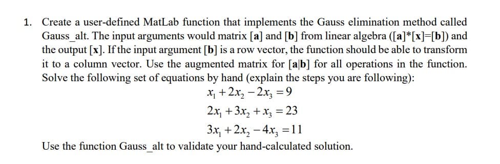 1. Create a user-defined MatLab function that implements the Gauss elimination method called
Gauss_alt. The input arguments would matrix [a] and [b] from linear algebra ([a]*[x]=[b]) and
the output [x]. If the input argument [b] is a row vector, the function should be able to transform
it to a column vector. Use the augmented matrix for [ab] for all operations in the function.
Solve the following set of equations by hand (explain the steps you are following):
x₁ + 2x₂ - 2x₂ = 9
2x₁ + 3x₂ + x3 = 23
3x₁ + 2x₂ - 4x₂ = 11
Use the function Gauss_alt to validate your hand-calculated solution.