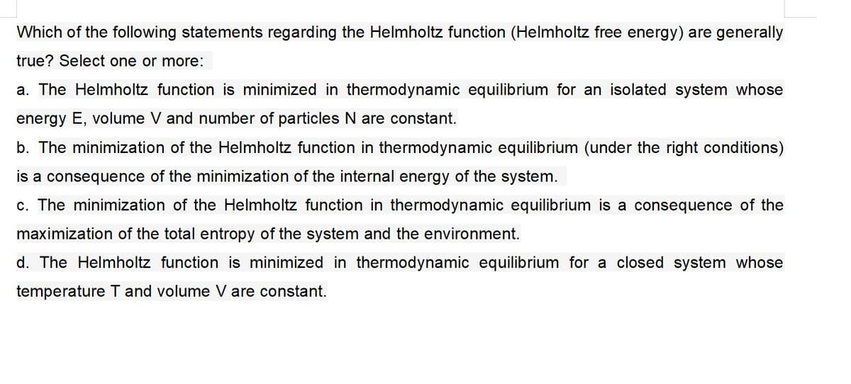 Which of the following statements regarding the Helmholtz function (Helmholtz free energy) are generally
true? Select one or more:
a. The Helmholtz function is minimized in thermodynamic equilibrium for an isolated system whose
energy E, volume V and number of particles N are constant.
b. The minimization of the Helmholtz function in thermodynamic equilibrium (under the right conditions)
is a consequence of the minimization of the internal energy of the system.
c. The minimization of the Helmholtz function in thermodynamic equilibrium is a consequence of the
maximization of the total entropy of the system and the environment.
d. The Helmholtz function is minimized in thermodynamic equilibrium for a closed system whose
temperature T and volume V are constant.