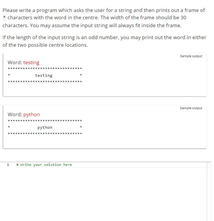 Please write a program which asks the user for a string and then prints out a frame of
* characters with the word in the centre. The width of the frame should be 30
characters. You may assume the input string will always fit inside the frame.
If the length of the input string is an odd number, you may print out the word in either
of the two possible centre locations.
Word: testing
testing
Word: python
python
1 # Write your solution here
Sample output
Sample output