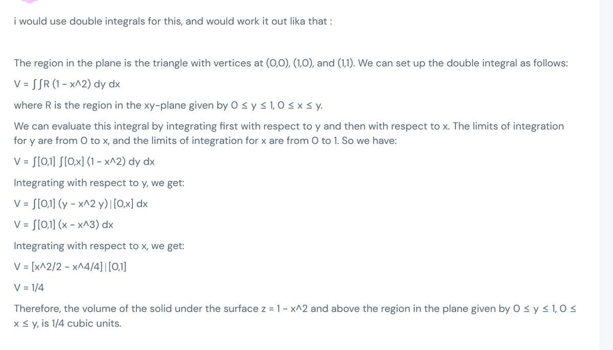 i would use double integrals for this, and would work it out lika that :
The region in the plane is the triangle with vertices at (0,0), (1,0), and (1,1). We can set up the double integral as follows:
V = S SR (1 – x^2) dy dx
where R is the region in the xy-plane given by 0 ≤ y ≤ 1,0 ≤ x ≤ y.
We can evaluate this integral by integrating first with respect to y and then with respect to x. The limits of integration
for y are from 0 to x, and the limits of integration for x are from 0 to 1. So we have:
V = [[0,1] [[0,x] (1-x^2) dy dx
Integrating with respect to y, we get:
[0,1] (y - x^2 y) |[0,x] dx
[0,1] (x - x^3) dx
Integrating with respect to x, we get:
V = [x^2/2 - x^4/4] | [0,1]
V = 1/4
V =
V =
Therefore, the volume of the solid under the surface z = 1 - x^2 and above the region in the plane given by 0 ≤ y ≤ 1,0 ≤
x ≤ y, is 1/4 cubic units.