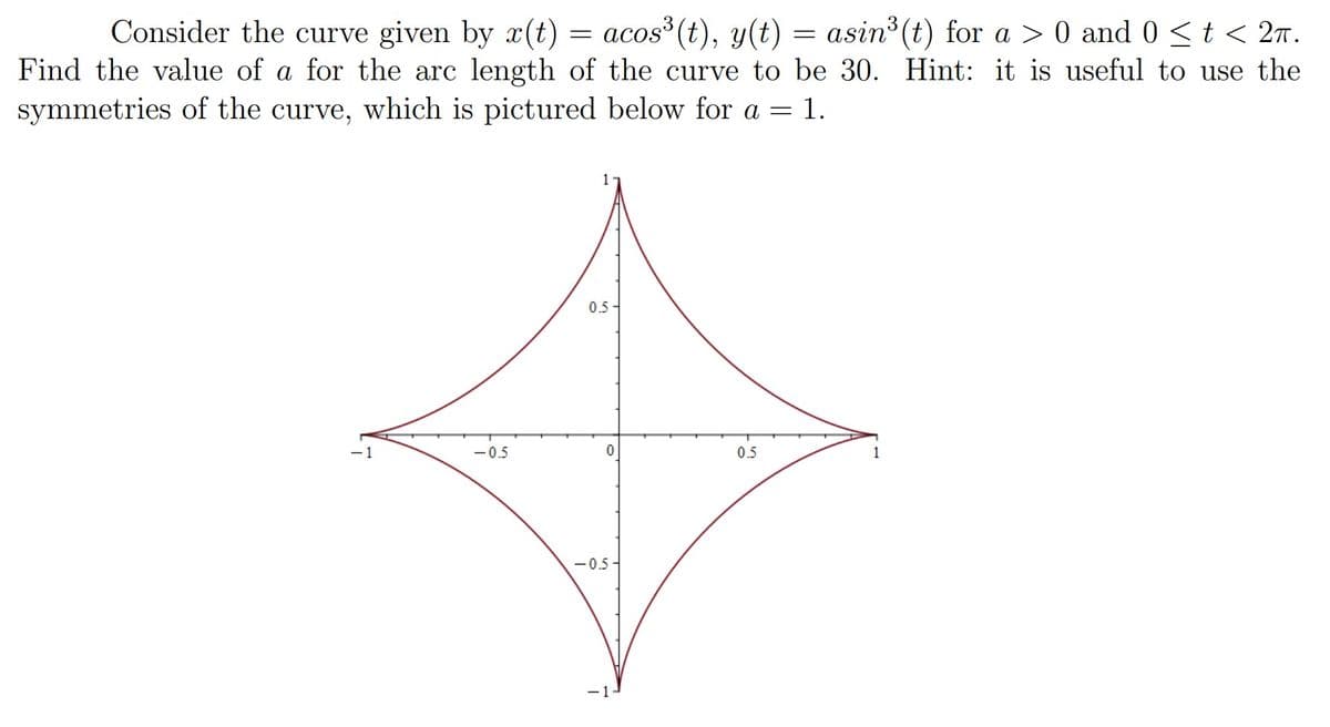 Consider the curve given by x(t) = acos³ (t), y(t) = asin³ (t) for a > 0 and 0 < t < 2T.
it is useful to use the
Find the value of a for the arc length of the curve to be 30. Hint:
symmetries of the curve, which is pictured below for a = 1.
-0.5
1
0.5-
0
-0.5
0.5
1