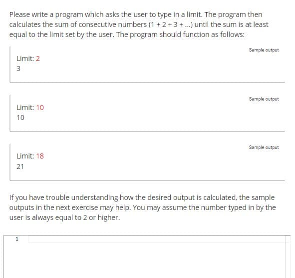 Please write a program which asks the user to type in a limit. The program then
calculates the sum of consecutive numbers (1+2+3+...) until the sum is at least
equal to the limit set by the user. The program should function as follows:
Limit: 2
3
Limit: 10
10
Limit: 18
21
Sample output
1
Sample output
Sample output
If you have trouble understanding how the desired output is calculated, the sample
outputs in the next exercise may help. You may assume the number typed in by the
user is always equal to 2 or higher.