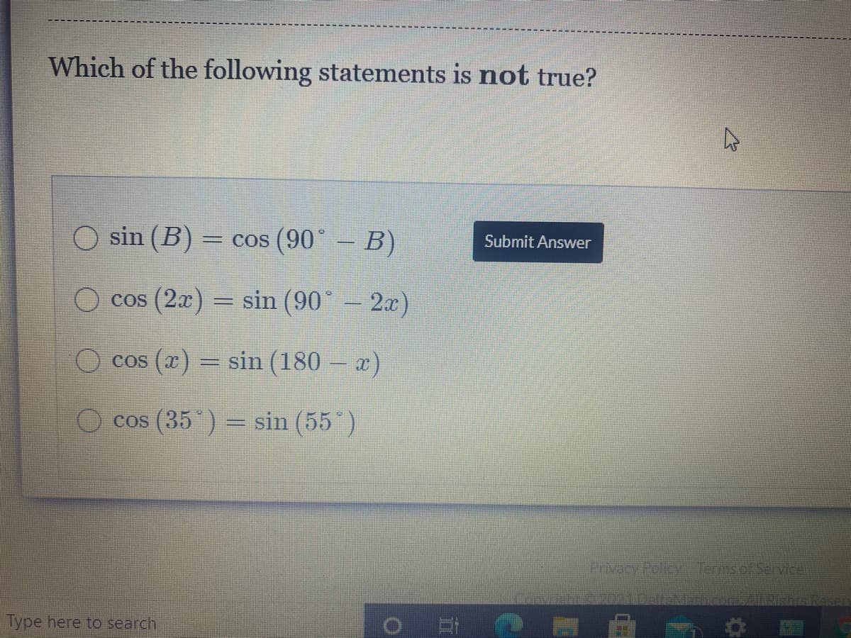 Which of the following statements is not true?
O sin (B)
= cos (90° – B)
Submit Answer
O cos (2x) = sin (90° – 2x)
cos (x) = sin (180 – x)
cos (35 ) = sin (55*)
Privacy Policy Termsof Service
Rishts.
Type here to search
