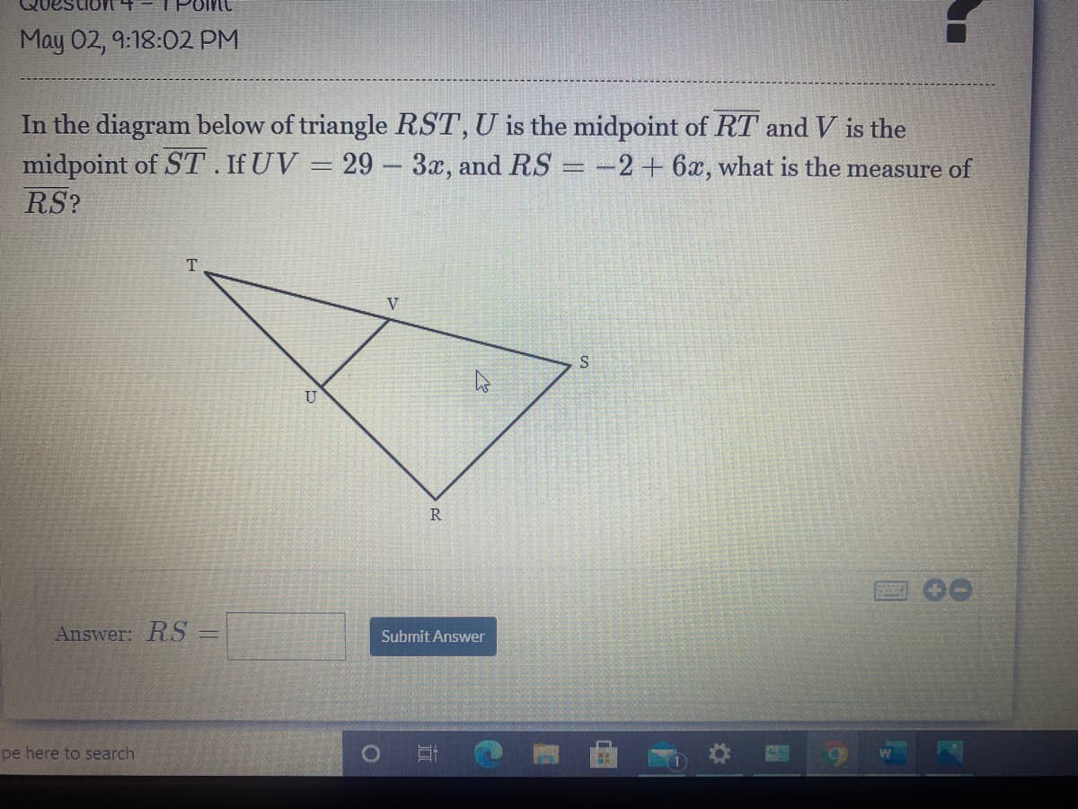 May 02, 9:18:02 PM
In the diagram below of triangle RST, U is the midpoint of RT and V is the
midpoint of ST. If UV = 29 – 3x, and RS = -2+ 6x, what is the measure of
RS?
T.
V
U
R
Answer: RS% =
Submit Answer
pe here to search

