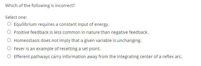 Which of the following is incorrect?
Select one:
O Equilibrium requires a constant input of energy.
O Positive feedback is less common in nature than negative feedback.
Homeostasis does not imply that a given variable is unchanging.
Fever is an example of resetting a set point.
O Efferent pathways carry information away from the integrating center of a reflex arc.
