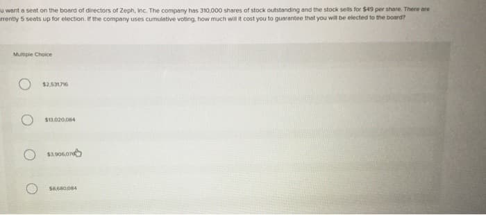 u want a seat on the board of directors of Zeph, Inc. The company has 310,000 shares of stock outstanding and the stock sells for $49 per share. There are
rrently 5 seats up for election. If the company uses cumulative voting, how much will it cost you to guarantee that you will be elected to the board?
Multiple Choice
$2,531,716
$13.020,084
$3.906.076
$8,680,084