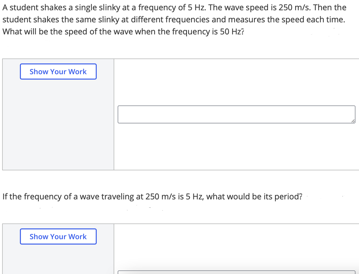 ### Understanding Wave Speed and Frequency

#### Problem 1
**Question:**
A student shakes a single slinky at a frequency of 5 Hz. The wave speed is 250 m/s. Then the student shakes the same slinky at different frequencies and measures the speed each time. What will be the speed of the wave when the frequency is 50 Hz?

**Solution:**
*[Show Your Work]*
*(Students can enter their detailed solution steps in the provided text box)*

#### Diagram Explanation
There is a placeholder for students to display their detailed solution process, encouraging step-by-step problem-solving and written explanations.

---

#### Problem 2
**Question:**
If the frequency of a wave traveling at 250 m/s is 5 Hz, what would be its period?

**Solution:**
*[Show Your Work]*
*(Students can enter their detailed solution steps in the provided text box)*

#### Diagram Explanation
There is a sidebar for students to present their work methodically, ensuring clarity and comprehension in their calculations.

### Key Concepts:

1. **Wave Speed (v):** The speed at which the wave propagates through the medium.
2. **Frequency (f):** The number of waves that pass a given point per second.
3. **Period (T):** The time it takes for one complete wave cycle to pass a point; it is the reciprocal of frequency (T = 1/f).

These questions will help you understand the relationship between wave speed, frequency, and wavelength. By solving them, you will gain a clearer understanding of wave dynamics in different scenarios.