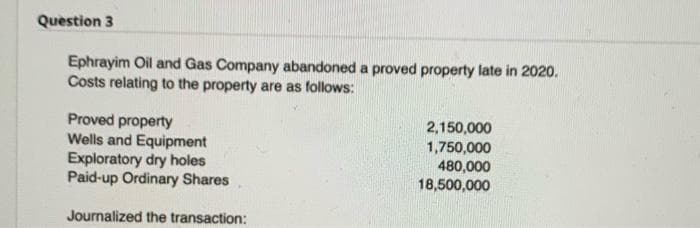 Question 3
Ephrayim Oil and Gas Company abandoned a proved property late in 2020.
Costs relating to the property are as follows:
Proved property
Wells and Equipment
Exploratory dry holes
Paid-up Ordinary Shares
2,150,000
1,750,000
480,000
18,500,000
Journalized the transaction:
