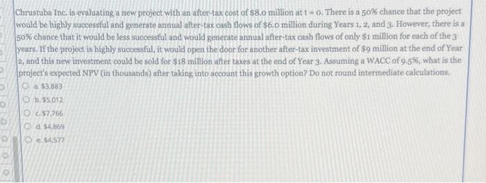 Chrustuba Inc. is evaluating a new project with an after-tax cost of $8.0 million at t= 0. There is a 50% chance that the project
would be highly successful and generate annual after-tax cash flows of $6.0 million during Years 1, 2, and 3. However, there is a
50% chance that it would be less successful and would generate annual after-tax cash flows of only $1 million for each of the 3
years. If the project is highly successful, it would open the door for another after-tax investment of $9 million at the end of Year
2, and this new investment could be sold for $18 million after taxes at the end of Year 3. Assuming a WACC of 9.5%, what is the
project's expected NPV (in thousands) after taking into account this growth option? Do not round intermediate caleulations.
O a $3.883
O b.$5.012
O c.57.766
Od 54,869
O e. $4,577
