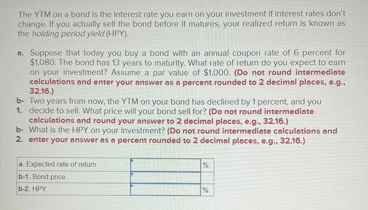 The YTM on a bond is the interest rate you earn on your investment if interest rates don't
change. If you actually sell the bond before it matures, your realized return is known as
the holding period yield (HPY).
a. Suppose that today you buy a bond with an annual coupon rate of 6 percent for
$1,080. The bond has 13 years to maturity. What rate of return do you expect to earn
on your investment? Assume a par value of $1,000. (Do not round intermediate
calculations and enter your answer as a percent rounded to 2 decimal places, e.g.,
32.16.)
b- Two years from now, the YTM on your bond has declined by 1 percent, and you
1. decide to sell. What price will your bond sell for? (Do not round intermediate
calculations and round your answer to 2 decimal places, e.g., 32.16.)
b- What is the HPY on your investment? (Do not round intermediate calculations and
2. enter your answer as a percent rounded to 2 decimal places, e.g., 32.16.)
a. Expected rate of return
b-1. Bond price
b-2. HPY
%
%