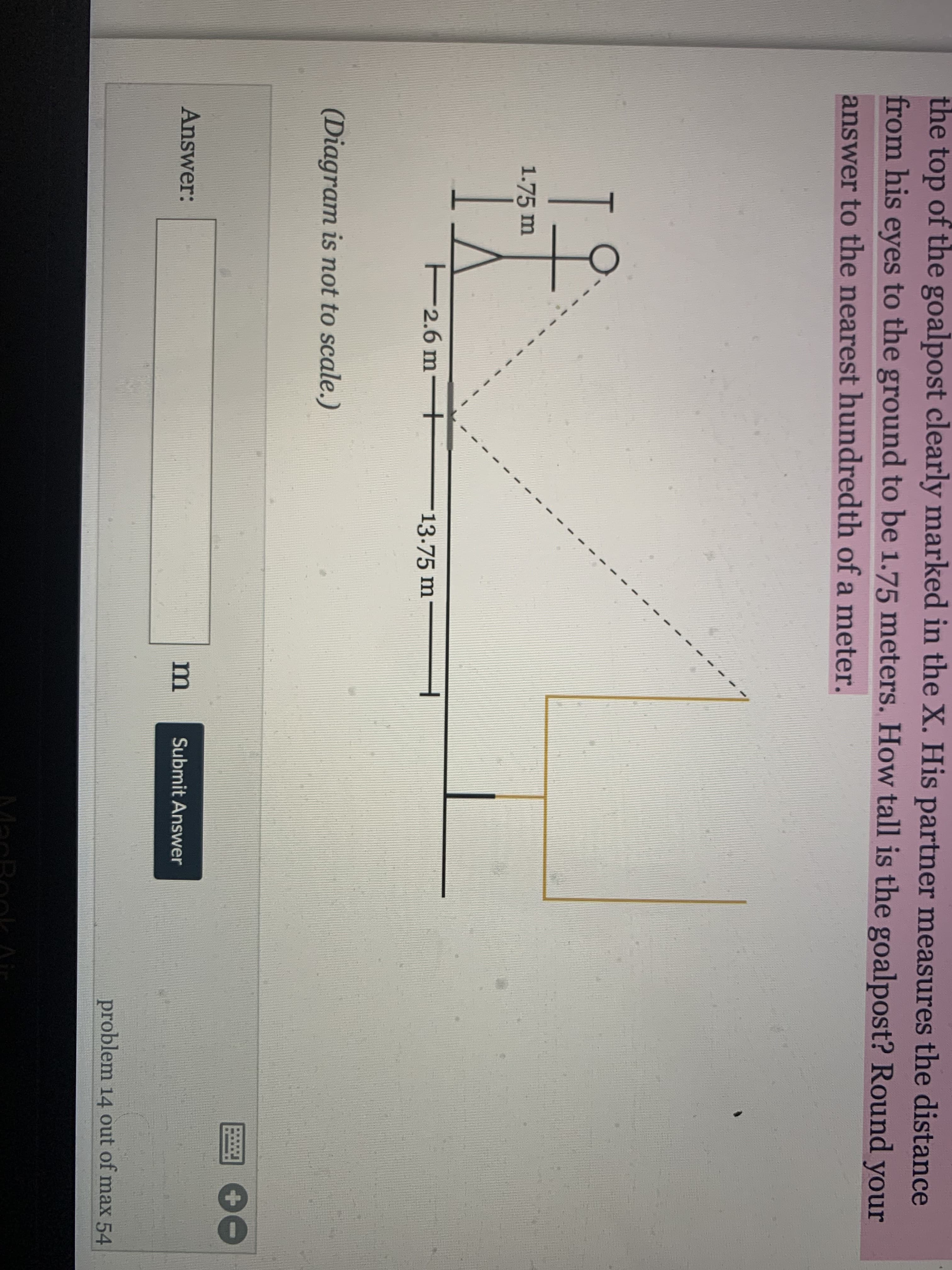 ### Problem Statement

A person is standing on the ground and is looking at the top of a goalpost. The height from the person's eyes to the ground is 1.75 meters. The horizontal distance from the person to the base of the goalpost is 13.75 meters. The distance from the person's eyes to the top of the goalpost (along the line of sight) is 14 meters.

**Question:** How tall is the goalpost? Round your answer to the nearest hundredth of a meter.

**Diagram:**
- The diagram is not to scale.
- There is a stick figure representing the person, with a line from their eyes to the top of the goalpost.
- The figure's height from eyes to ground: 1.75 meters.
- The horizontal distance from the person to the goalpost: 13.75 meters.
- A dotted line represents the line of sight with a length of 14 meters.

**Steps to Solve:**
To solve for the height of the goalpost, we can use the Pythagorean Theorem in the triangle formed by the person's eyes, the base of the goalpost, and the top of the goalpost.

Using the Pythagorean theorem:
\[
c^2 = a^2 + b^2
\]

Where:
- \(c\) = line of sight (14 meters)
- \(a\) = horizontal distance (13.75 meters)
- The difference in height (\(b\)) from the eyes to the top of the goalpost is what we need to find. Once found, add the person’s eye height to find the total height of the goalpost.

Rearrange to solve for \(b\):
\[
b = \sqrt{c^2 - a^2}
\]
\[
b = \sqrt{14^2 - 13.75^2}
\]
Calculate:
\[
14^2 = 196
\]
\[
13.75^2 = 189.0625
\]
\[
b = \sqrt{196 - 189.0625} = \sqrt{6.9375} \approx 2.63 \text{ meters}
\]

Finally, add the eye-level height of the person:
\[
\text{Height of the goalpost} = 2.63 \text{ meters} + 1.75 \text{ meters} = 4.