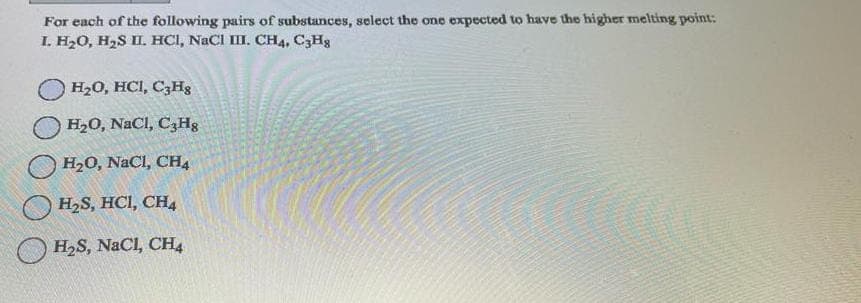 For each of the following pairs of substances, select the one expected to have the higher melting point:
I. H₂O, H₂S II. HCI, NaCI III. CH4, C3H8
H₂O, HCI, C3Hg
H₂0, NaCl, C3H8
H₂O, NaCl, CH4
H₂S, HCI, CH4
H₂S, NaCl, CH4