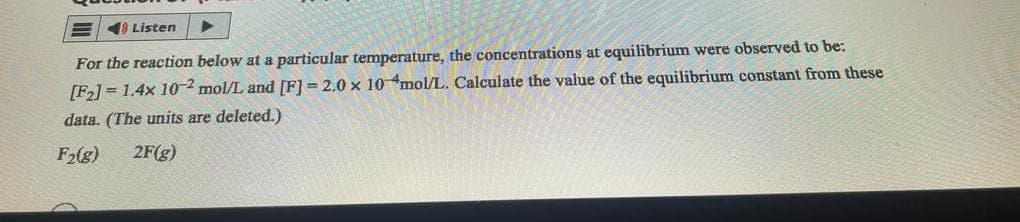 Listen
▶
For the reaction below at a particular temperature, the concentrations at equilibrium were observed to be:
[F₂] = 1.4x 10-2 mol/L and [F] =2.0 x 10 mol/L. Calculate the value of the equilibrium constant from these
data. (The units are deleted.)
F₂(g) 2F(g)