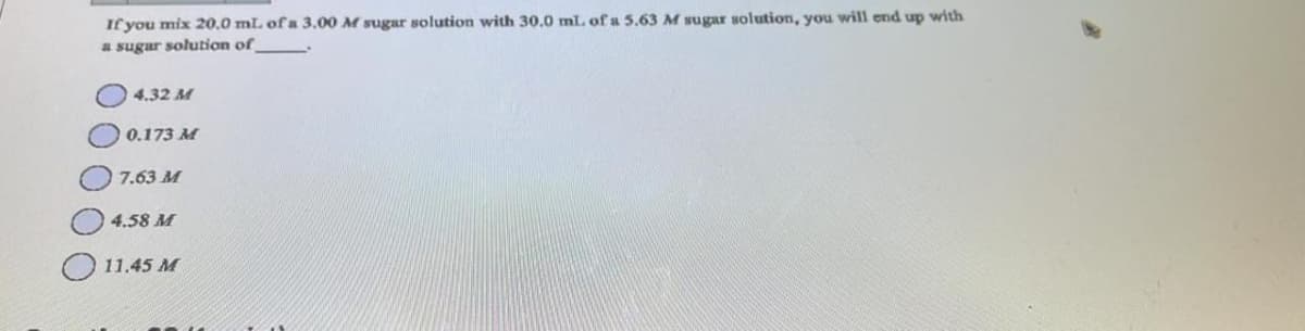 If you mix 20,0 mL of a 3.00 M sugar solution with 30.0 mL of a 5.63 M sugar solution, you will end up with
a sugar solution of
4.32 M
0 0.173 M
7.63 M
4.58 M
11.45 M