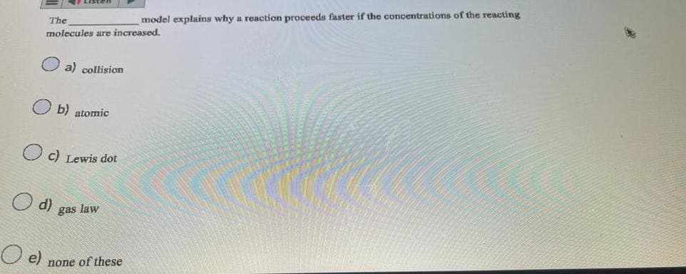 The
model explains why a reaction proceeds faster if the concentrations of the reacting
molecules are increased.
e)
d)
a) collision
b) atomic
c) Lewis dot
gas law
none of these